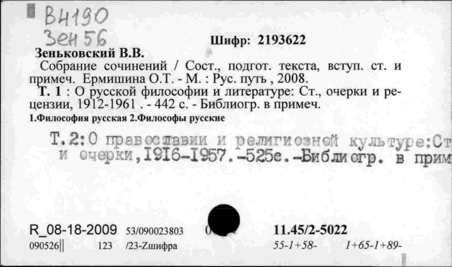 ﻿1 ВМ90
5" б	Шифр: 2193622
Зеньковский В.В.
Собрание сочинений / Сост., подгот. текста, вступ. ст. и примеч. Ермишина О.Т. - М. : Рус. путь , 2008.
Т. 1 : О русской философии и литературе: Ст., очерки и рецензии, 1912-1961 . - 442 с. - Библиогр. в примеч.
КФилософия русская 2.Философы русские
Т.2:0 православии и религиозной культуре:Ст и очерки,1916-1957.-525е.-Библиогр. в прим
Р_08-18-2009 53/090023803
09052б||	123 /23-7шифра
11.45/2-5022
55-1+58-	1+65-1+89-